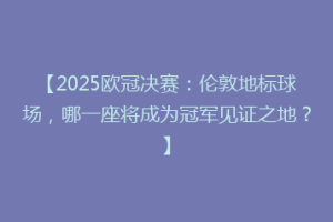 【2025欧冠决赛：伦敦地标球场，哪一座将成为冠军见证之地？】