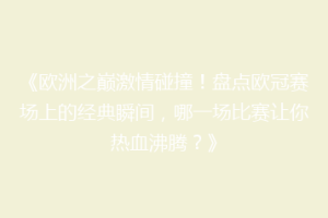 《欧洲之巅激情碰撞！盘点欧冠赛场上的经典瞬间，哪一场比赛让你热血沸腾？》