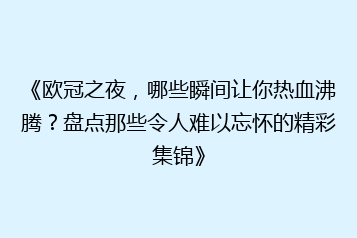《欧冠之夜,哪些瞬间让你热血沸腾?盘点那些令人难以忘怀的精彩集锦》