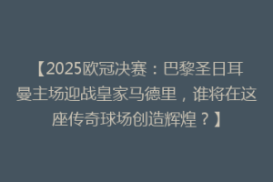 【2025欧冠决赛：巴黎圣日耳曼主场迎战皇家马德里，谁将在这座传奇球场创造辉煌？】