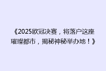 《2025欧冠决赛,将落户这座璀璨都市,揭秘神秘举办地!》
