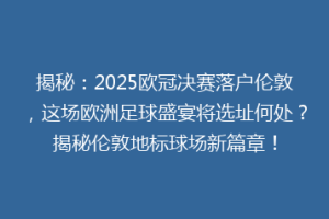 揭秘：2025欧冠决赛落户伦敦，这场欧洲足球盛宴将选址何处？揭秘伦敦地标球场新篇章！
