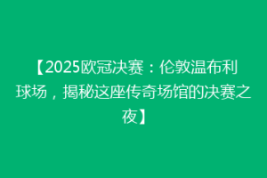 【2025欧冠决赛：伦敦温布利球场，揭秘这座传奇场馆的决赛之夜】