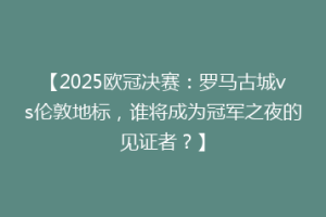 【2025欧冠决赛：罗马古城vs伦敦地标，谁将成为冠军之夜的见证者？】