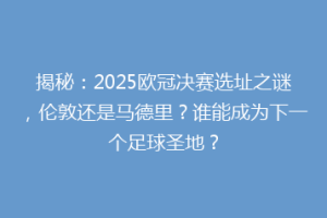 揭秘：2025欧冠决赛选址之谜，伦敦还是马德里？谁能成为下一个足球圣地？