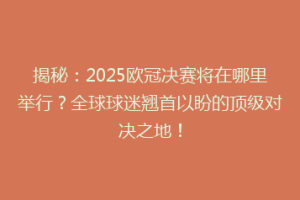 揭秘：2025欧冠决赛将在哪里举行？全球球迷翘首以盼的顶级对决之地！