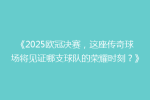 《2025欧冠决赛，这座传奇球场将见证哪支球队的荣耀时刻？》