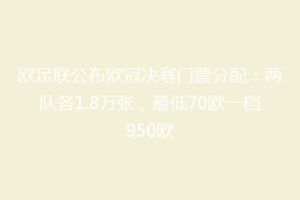 欧足联公布欧冠决赛门票分配：两队各1.8万张，最低70欧一档950欧