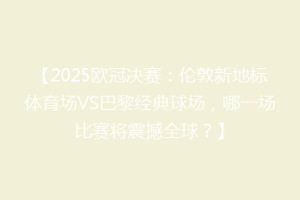 【2025欧冠决赛：伦敦新地标体育场VS巴黎经典球场，哪一场比赛将震撼全球？】