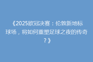 《2025欧冠决赛：伦敦新地标球场，将如何重塑足球之夜的传奇？》