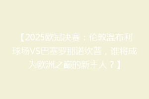 【2025欧冠决赛：伦敦温布利球场VS巴塞罗那诺坎普，谁将成为欧洲之巅的新主人？】