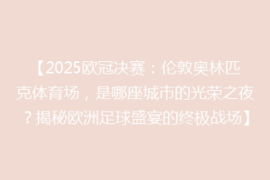 【2025欧冠决赛：伦敦奥林匹克体育场，是哪座城市的光荣之夜？揭秘欧洲足球盛宴的终极战场】