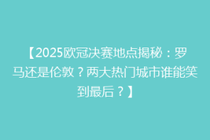 【2025欧冠决赛地点揭秘：罗马还是伦敦？两大热门城市谁能笑到最后？】