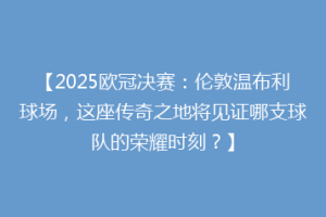 【2025欧冠决赛：伦敦温布利球场，这座传奇之地将见证哪支球队的荣耀时刻？】