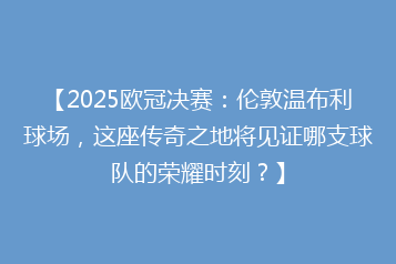 【2025欧冠决赛:伦敦温布利球场,这座传奇之地将见证哪支球队的荣耀时刻?】