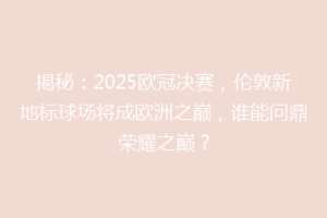 揭秘：2025欧冠决赛，伦敦新地标球场将成欧洲之巅，谁能问鼎荣耀之巅？