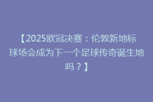 【2025欧冠决赛：伦敦新地标球场会成为下一个足球传奇诞生地吗？】