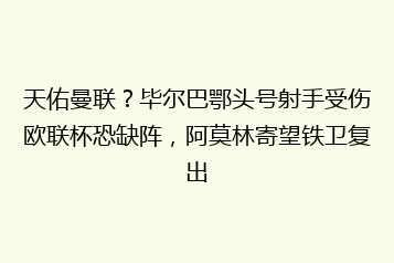 天佑曼联?毕尔巴鄂头号射手受伤欧联杯恐缺阵,阿莫林寄望铁卫复出