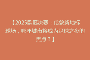 【2025欧冠决赛：伦敦新地标球场，哪座城市将成为足球之夜的焦点？】
