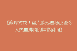 《巅峰对决！盘点欧冠赛场那些令人热血沸腾的精彩瞬间》