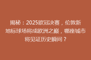 揭秘：2025欧冠决赛，伦敦新地标球场将成欧洲之巅，哪座城市将见证历史瞬间？