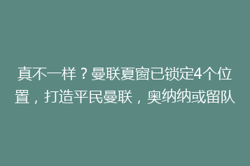 真不一样?曼联夏窗已锁定4个位置,打造平民曼联,奥纳纳或留队