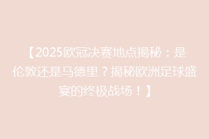 【2025欧冠决赛地点揭秘：是伦敦还是马德里？揭秘欧洲足球盛宴的终极战场！】