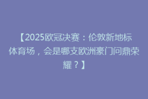 【2025欧冠决赛：伦敦新地标体育场，会是哪支欧洲豪门问鼎荣耀？】