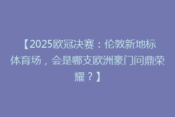 【2025欧冠决赛：伦敦新地标体育场，会是哪支欧洲豪门问鼎荣耀？】
