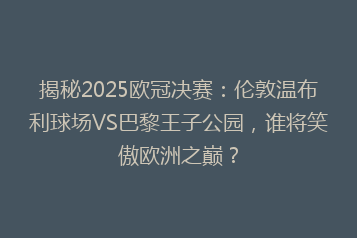 揭秘2025欧冠决赛:伦敦温布利球场VS巴黎王子公园,谁将笑傲欧洲之巅?