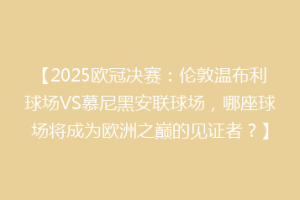 【2025欧冠决赛：伦敦温布利球场VS慕尼黑安联球场，哪座球场将成为欧洲之巅的见证者？】