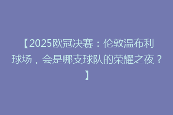 【2025欧冠决赛:伦敦温布利球场,会是哪支球队的荣耀之夜?】