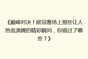 《巅峰对决!欧冠赛场上那些让人热血沸腾的精彩瞬间,你错过了哪些?》
