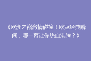 《欧洲之巅激情碰撞！欧冠经典瞬间，哪一幕让你热血沸腾？》
