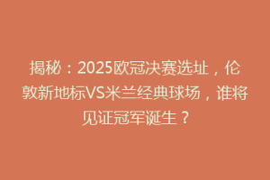 揭秘：2025欧冠决赛选址，伦敦新地标VS米兰经典球场，谁将见证冠军诞生？