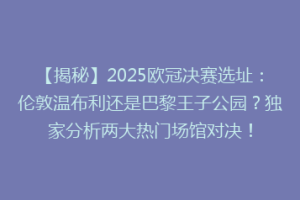 【揭秘】2025欧冠决赛选址：伦敦温布利还是巴黎王子公园？独家分析两大热门场馆对决！