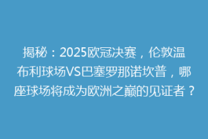揭秘：2025欧冠决赛，伦敦温布利球场VS巴塞罗那诺坎普，哪座球场将成为欧洲之巅的见证者？
