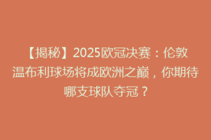 【揭秘】2025欧冠决赛：伦敦温布利球场将成欧洲之巅，你期待哪支球队夺冠？