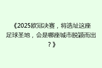 《2025欧冠决赛,将选址这座足球圣地,会是哪座城市脱颖而出?》