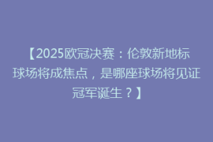 【2025欧冠决赛：伦敦新地标球场将成焦点，是哪座球场将见证冠军诞生？】