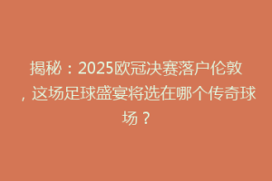 揭秘：2025欧冠决赛落户伦敦，这场足球盛宴将选在哪个传奇球场？