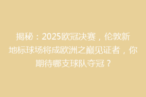 揭秘：2025欧冠决赛，伦敦新地标球场将成欧洲之巅见证者，你期待哪支球队夺冠？