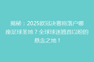 揭秘：2025欧冠决赛将落户哪座足球圣地？全球球迷翘首以盼的悬念之地！