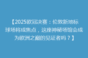 【2025欧冠决赛：伦敦新地标球场将成焦点，这座神秘场馆会成为欧洲之巅的见证者吗？】