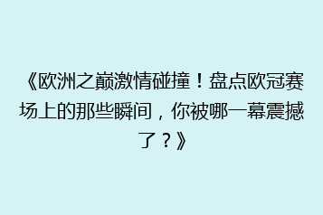 《欧洲之巅激情碰撞!盘点欧冠赛场上的那些瞬间,你被哪一幕震撼了?》