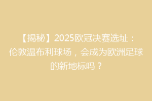 【揭秘】2025欧冠决赛选址：伦敦温布利球场，会成为欧洲足球的新地标吗？