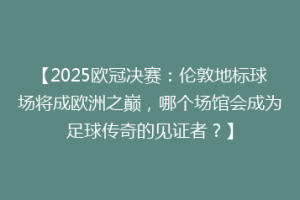 【2025欧冠决赛：伦敦地标球场将成欧洲之巅，哪个场馆会成为足球传奇的见证者？】
