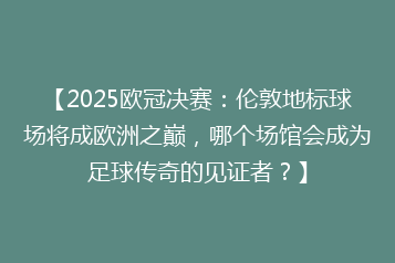 【2025欧冠决赛:伦敦地标球场将成欧洲之巅,哪个场馆会成为足球传奇的见证者?】