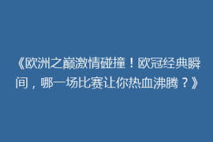 《欧洲之巅激情碰撞！欧冠经典瞬间，哪一场比赛让你热血沸腾？》