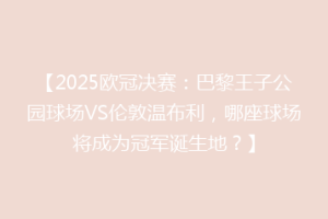 【2025欧冠决赛：巴黎王子公园球场VS伦敦温布利，哪座球场将成为冠军诞生地？】